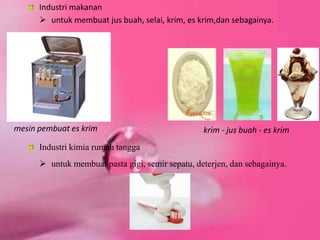 Industri makanan
 untuk membuat jus buah, selai, krim, es krim,dan sebagainya.
krim - jus buah - es krimmesin pembuat es krim
Industri kimia rumah tangga
 untuk membuat pasta gigi, semir sepatu, deterjen, dan sebagainya.
 