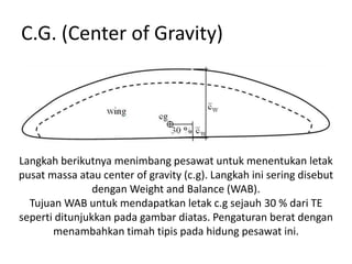 C.G. (Center of Gravity)




Langkah berikutnya menimbang pesawat untuk menentukan letak
pusat massa atau center of gravity (c.g). Langkah ini sering disebut
                dengan Weight and Balance (WAB).
  Tujuan WAB untuk mendapatkan letak c.g sejauh 30 % dari TE
seperti ditunjukkan pada gambar diatas. Pengaturan berat dengan
       menambahkan timah tipis pada hidung pesawat ini.
 