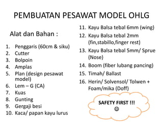 PEMBUATAN PESAWAT MODEL OHLG
                                11. Kayu Balsa tebal 6mm (wing)
 Alat dan Bahan :               12. Kayu Balsa tebal 2mm
                                    (fin,stabillo,finger rest)
1.    Penggaris (60cm & siku)
                                13. Kayu Balsa tebal 5mm/ Sprue
2.    Cutter
                                    (Nose)
3.    Bolpoin
4.    Amplas                    14. Boom (fiber lubang pancing)
5.    Plan (design pesawat      15. Timah/ Ballast
      model)                    16. Herin/ Solvensol/ Tolwen +
6.    Lem – G (CA)                  Foam/mika (Doff)
7.    Kuas
8.    Gunting
                                       SAFETY FIRST !!!
9.    Gergaji besi
                                             
10.   Kaca/ papan kayu lurus
 