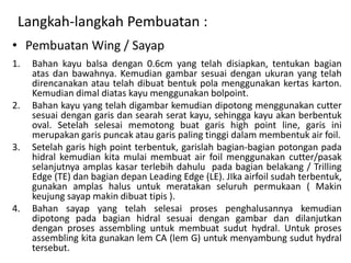 Langkah-langkah Pembuatan :
• Pembuatan Wing / Sayap
1.   Bahan kayu balsa dengan 0.6cm yang telah disiapkan, tentukan bagian
     atas dan bawahnya. Kemudian gambar sesuai dengan ukuran yang telah
     direncanakan atau telah dibuat bentuk pola menggunakan kertas karton.
     Kemudian dimal diatas kayu menggunakan bolpoint.
2.   Bahan kayu yang telah digambar kemudian dipotong menggunakan cutter
     sesuai dengan garis dan searah serat kayu, sehingga kayu akan berbentuk
     oval. Setelah selesai memotong buat garis high point line, garis ini
     merupakan garis puncak atau garis paling tinggi dalam membentuk air foil.
3.   Setelah garis high point terbentuk, garislah bagian-bagian potongan pada
     hidral kemudian kita mulai membuat air foil menggunakan cutter/pasak
     selanjutnya amplas kasar terlebih dahulu pada bagian belakang / Trilling
     Edge (TE) dan bagian depan Leading Edge (LE). JIka airfoil sudah terbentuk,
     gunakan amplas halus untuk meratakan seluruh permukaan ( Makin
     keujung sayap makin dibuat tipis ).
4.   Bahan sayap yang telah selesai proses penghalusannya kemudian
     dipotong pada bagian hidral sesuai dengan gambar dan dilanjutkan
     dengan proses assembling untuk membuat sudut hydral. Untuk proses
     assembling kita gunakan lem CA (lem G) untuk menyambung sudut hydral
     tersebut.
 