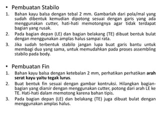 • Pembuatan Stabilo
1.   Bahan kayu balsa dengan tebal 2 mm. Gambarlah dari pola/mal yang
     sudah dibentuk kemudian dipotong sesuai dengan garis yang ada
     menggunakan cutter, hati-hati memotongnya agar tidak terdapat
     bagian yang rusak.
2.   Pada bagian depan (LE) dan bagian belakang (TE) dibuat bentuk bulat
     dengan menggunakan amplas halus sampai rata.
3.   Jika sudah terbentuk stabilo jangan lupa buat garis bantu untuk
     membagi dua yang sama, untuk memudahkan pada proses assembling
     stabilo pada body.

• Pembuatan Fin
1.   Bahan kayu balsa dengan ketebalan 2 mm, perhatikan perhatikan arah
     serat kayu yaitu tegak lurus.
2.   Buat bentuk fin sesuai dengan gambar kontruksi. Hilangkan bagian-
     bagian yang diarsir dengan menggunakan cutter, potong dari arah LE ke
     TE. Hati-hati dalam memotong karena bahan tipis.
3.   Pada bagian depan (LE) dan belakang (TE) juga dibuat bulat dengan
     menggunakan amplas halus.
 