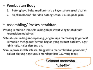 • Pembuatan Body
  1. Potong kayu balsa medium-hard / kayu sprue sesuai ukuran,
  2. Siapkan Boom/ fiber dan potong sesuai ukuran pada plan.


• Assembling/ Proses perakitan
Pasang kemudian lem semua bagian pesawat yang telah dibuat
   kepresisian maksimal.
Setelah semua bagian terpasang, jangan lupa memasang finger rest
   kemudian mengedoof semua bagian yang terbuat dari kayu agar
   lebih rigid, halus dan anti air.
Semua proses telah selesai,, tinggal kita menambahkan pemberat/
   ballast diujung nose untuk mendapatkan C.G. yang tepat

                                Selamat mencoba…..
                                     “Life4fly”
 