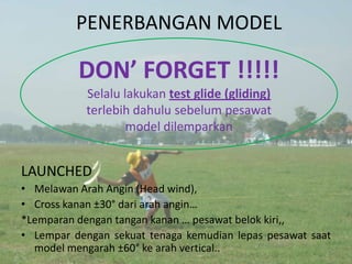 PENERBANGAN MODEL

          DON’ FORGET !!!!!
            Selalu lakukan test glide (gliding)
            terlebih dahulu sebelum pesawat
                    model dilemparkan


LAUNCHED
• Melawan Arah Angin (Head wind),
• Cross kanan ±30° dari arah angin…
*Lemparan dengan tangan kanan … pesawat belok kiri,,
• Lempar dengan sekuat tenaga kemudian lepas pesawat saat
  model mengarah ±60° ke arah vertical..
 