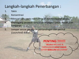 Langkah-langkah Penerbangan :
1.   Yakin
2.   Konsentrasi
3.   Mencari tahu serta memilih arah dan kecepatan angin
4.   Memegang pesawat senyaman mungkin untuk melakukan
     lemparan
5.   Lempar sesuai peraturan pertandingan dan perihal
     (Launched) diatas….. 


                               PENTING !!!!!!!
                                  “SELALU MELIHAT &
                              MERASAKAN ARAH ANGIN
                             SETIAP SEBELUM MELEMPAR”
 
