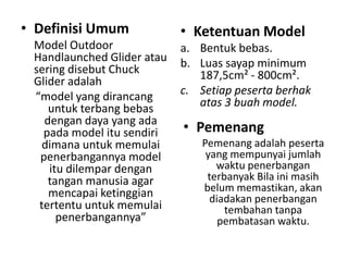 • Definisi Umum             • Ketentuan Model
 Model Outdoor              a. Bentuk bebas.
 Handlaunched Glider atau   b. Luas sayap minimum
 sering disebut Chuck          187,5cm² - 800cm².
 Glider adalah
 “model yang dirancang      c. Setiap peserta berhak
    untuk terbang bebas        atas 3 buah model.
   dengan daya yang ada
   pada model itu sendiri   • Pemenang
   dimana untuk memulai        Pemenang adalah peserta
  penerbangannya model          yang mempunyai jumlah
    itu dilempar dengan           waktu penerbangan
    tangan manusia agar         terbanyak Bila ini masih
    mencapai ketinggian        belum memastikan, akan
                                 diadakan penerbangan
  tertentu untuk memulai            tembahan tanpa
      penerbangannya”              pembatasan waktu.
 