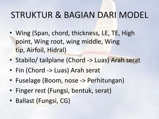 STRUKTUR & BAGIAN DARI MODEL
• Wing (Span, chord, thickness, LE, TE, High
  point, Wing root, wing middle, Wing
  tip, Airfoil, Hidral)
• Stabilo/ tailplane (Chord -> Luas) Arah serat
• Fin (Chord -> Luas) Arah serat
• Fuselage (Boom, nose -> Perhitungan)
• Finger rest (Fungsi, bentuk, serat)
• Ballast (Fungsi, CG)
 