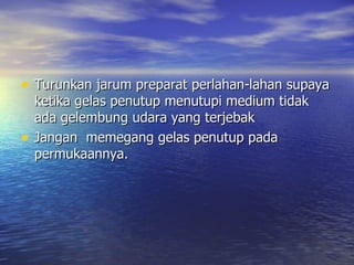 • Turunkan jarum preparat perlahan-lahan supaya
    ketika gelas penutup menutupi medium tidak
    ada gelembung udara yang terjebak
•   Jangan memegang gelas penutup pada
    permukaannya.
 