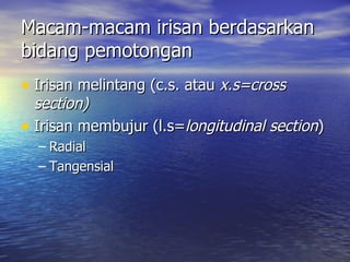 Macam-macam irisan berdasarkan
bidang pemotongan
• Irisan melintang (c.s. atau x.s=cross
  section)
• Irisan membujur (l.s=longitudinal section)
  – Radial
  – Tangensial
 