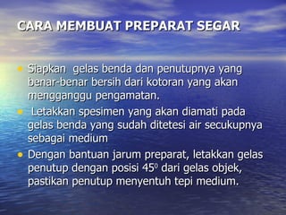 CARA MEMBUAT PREPARAT SEGAR


• Siapkan gelas benda dan penutupnya yang
    benar-benar bersih dari kotoran yang akan
    mengganggu pengamatan.
•    Letakkan spesimen yang akan diamati pada
    gelas benda yang sudah ditetesi air secukupnya
    sebagai medium
•   Dengan bantuan jarum preparat, letakkan gelas
    penutup dengan posisi 450 dari gelas objek,
    pastikan penutup menyentuh tepi medium.
 