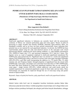 JURNAL Penelitian Hasil Hutan Vol. 29 No. 3, September 2011


     PEMBUATAN PULP DARI TANDAN KOSONG KELAPA SAWIT
               UNTUK KARTON PADA SKALA USAHA KECIL
                (Manufacture of Pulp from Empty Oil-Palm Fruit Bunches
                         For Paperboard at Small-Scale Endeavor)


                                          Oleh/By :
                              Dian Anggraini & Han Roliadi 1
             1. Pusat Litbang Keteknikan Kehutanan dan Pengolahan Hasil Hutan
                Jl. Gn. Batu. No.5 Bogor 16610, Tlp. 0251-8633378, 8633413
                       Diterima 3 Mei 2011, disetujui 5 September 2011

ABSTRACT
Small-scale paperboard industries in Indonesia are currently faced with the procurement
continuity of fibrous raw material (particularly pulp and waste paper). Wastes of palm-oil
processing as empty oil-palm fruit bunches (EOPFB), inherently ligno-cellulosic fibers, are
abundantly available; and as yet have not been utilized commercially, hence indicating their
potential uses as raw material for such paperboard industries. In relevant, the EOPFB has been
experimentally pulped using hot soda semi-chemical process in the semi-pilot scale closed
(pressurized) digester, employing the fixed cooking condition, i.e. soda (NaOH) concentration
10%, EOPFB to liquor ratio 1:5.5, and maximum temperature 120 C held for 2 hours. This
digester serves as a part of equipment employed in small-scale paperboard manufacture.The
EOPFB pulp yield reached 60.17%. Paperboard sheet was formed in a small-scale paperboard
industry from EOPFB pulp (100%); and from its mixture with waste paper and paper-millsludge
(50%:25%:25%), each fiber stuffs incorporating the additives (i.e. 5% kaolin filler, 2% alum
retention aid, and 4%tapioca binder). Strength properties of paperboard from the mixed stuffs
(EOPFB pulp, waste paper, and sludge) were somewhat lower than those of 100% EOPFB pulp,
but better than those produced by small-scale paperboard industries that use raw material of
waste paper - sludge mixture (50%:50%, without additives); and could mostly satisfy the
standard requirement for commercial paperboard, except for burst index and tear index. These
shortcomings can expectedly be improved through the use of rosin-soap sizing and greater
amount of tapioca binder.
Keyword : Empty oil-palm fruit bunches, pulp, paperboard, small-scale paperboard industry

ABSTRAK

Industri karton skala kecil saat ini mengalami kesulitan kontinuitas pasokan bahan baku
(khususnya pulp dan kertas bekas). Limbah pengolahan minyak kelapa sawit sebagai bahan serat
berligno-selulosa jumlahnya berlimpah, dan sebegitu jauh belum banyak dimanfaatkan, sehingga
 