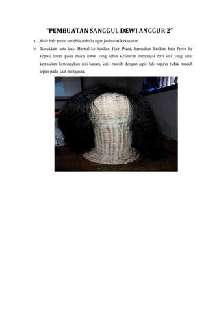 “PEMBUATAN SANGGUL DEWI ANGGUR 2”
a. Sisir hair piece terlebih dahulu agar jauh dari kekusutan
b. Tusukkan satu kaki Harnal ke tatakan Hair Piece, kemudian kaitkan hair Piece ke
kepala rotan pada muka rotan yang lebih kelihatan menonjol dari sisi yang lain,
kemudian kencangkan sisi kanan, kiri, bawah dengan jepit lidi supaya tidak mudah
lepas pada saat menyasak
 