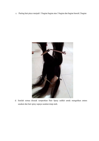c. Parting hair piece menjadi 5 bagian bagian atas 3 bagian dan bagian bawah 2 bagian
d. Setelah semua disasak semprotkan Hair Spray sedikit untuk mengaitkan antara
sasakan dan hair spray supaya sasakan tetap utuh.
 