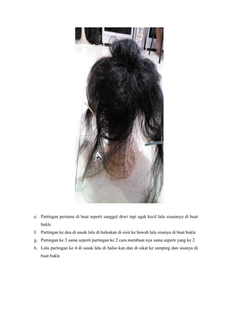 e. Partingan pertama di buat seperti sanggul dewi tapi agak kecil lalu sisasanya di buat
bukle
f. Partingan ke dua di sasak lalu di haluskan di sisir ke bawah lalu sisanya di buat bukle
g. Partingan ke 3 sama seperti partingan ke 2 cara membuat nya sama seperti yang ke 2
h. Lalu partingan ke 4 di sasak lalu di halus kan dan di sikat ke samping dan sisanya di
buat bukle
 