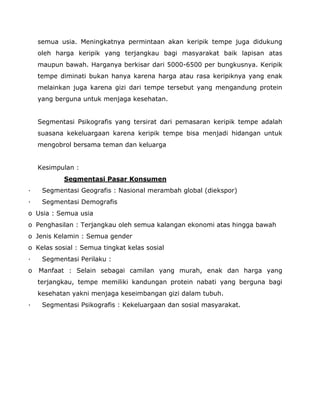 semua usia. Meningkatnya permintaan akan keripik tempe juga didukung oleh harga keripik yang terjangkau bagi masyarakat baik lapisan atas maupun bawah. Harganya berkisar dari 5000-6500 per bungkusnya. Keripik tempe diminati bukan hanya karena harga atau rasa keripiknya yang enak melainkan juga karena gizi dari tempe tersebut yang mengandung protein yang berguna untuk menjaga kesehatan. 
Segmentasi Psikografis yang tersirat dari pemasaran keripik tempe adalah suasana kekeluargaan karena keripik tempe bisa menjadi hidangan untuk mengobrol bersama teman dan keluarga 
Kesimpulan : 
Segmentasi Pasar Konsumen 
· Segmentasi Geografis : Nasional merambah global (diekspor) 
· Segmentasi Demografis 
o Usia : Semua usia 
o Penghasilan : Terjangkau oleh semua kalangan ekonomi atas hingga bawah 
o Jenis Kelamin : Semua gender 
o Kelas sosial : Semua tingkat kelas sosial 
· Segmentasi Perilaku : 
o Manfaat : Selain sebagai camilan yang murah, enak dan harga yang terjangkau, tempe memiliki kandungan protein nabati yang berguna bagi kesehatan yakni menjaga keseimbangan gizi dalam tubuh. 
· Segmentasi Psikografis : Kekeluargaan dan sosial masyarakat. 
 