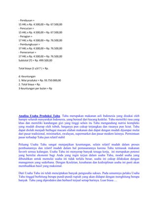 - Perebusan = 15 HKL x Rp. 4.500,00 = Rp. 67.500,00 - Pencucian = 15 HKL x Rp. 4.500,00 = Rp. 67.500,00 - Peragian = 17 HKL x Rp. 4.500,00 = Rp. 76.500,00 - Pembungkusan = 17 HKL x Rp. 4.500,00 = Rp. 76.500,00 - Pemeraman = 17 HKL x Rp. 4.500,00 = Rp. 76.500,00 Subtotal (7) = Rp. 499.500,00 Total biaya (1 s/d 7 ) = Rp. d. Keuntungan 1. Nilai produksi = Rp. 93.750.000,00 2. Total biaya = Rp. 3 Keuntungan per bulan = Rp 
Analisa Usaha Produksi Tahu. Tahu merupakan makanan asli Indonesia yang disukai oleh hampir seluruh masyarakat Indonesia, yang berasal dari kacang kedelai. Tahu memiliki rasa yang khas dan memiliki kandungan gizi yang tinggi selain itu Tahu mengandung nutrisi kompleks yang mudah diserap oleh tubuh, harganya pun cukup terjangkau dan rasanya pun lezat. Tahu dapat diolah menjadi berbagai macam olahan makanan dan dapat dengan mudah dijumpai mulai dari pasar tradisional, minimarket, swalayan, supermarket dan pasar modern lainnya. Permintaan pasar terhadap Tahu pun relatif stabil 
Peluang Usaha Tahu sangat menjanjikan keuntungan, selain relatif mudah dalam proses pembuatannya dan relatif mudah dalam hal pemasarannya karena Tahu termasuk makanan favorit semua kalangan. Usaha Tahu ini menyerap banyak tenaga kerja, ini merupakan potensi yang bernilai ekonomi bagi Anda yang ingin terjun dalam usaha Tahu, modal usaha yang dibutuhkan untuk memulai usaha ini tidak terlalu besar, usaha ini cukup dilakukan dengan managemen yang sederhana. Dengan Keuletan, kesabaran dan kedisiplinan usaha ini pasti akan membuahkan hasil yang maksimal. 
Dari Usaha Tahu ini telah menciptakan banyak pengusaha sukses. Pada umumnya pelaku Usaha Tahu tinggal berhitung berapa pundi-pundi rupiah yang akan didapat dengan menghitung berapa banyak Tahu yang diproduksi dan berhasil terjual setiap harinya. Luar biasa …  