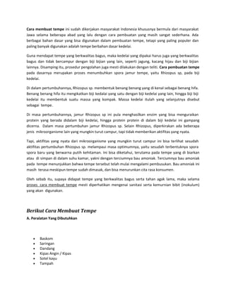Cara membuat tempe ini sudah dikerjakan masyarakat Indonesia khususnya bermula dari masyarakat Jawa selama beberapa abad yang lalu dengan cara pembuatan yang masih sangat sederhana. Ada berbagai bahan dasar yang bisa digunakan dalam pembuatan tempe, tetapi yang paling populer dan paling banyak digunakan adalah tempe berbahan dasar kedelai. 
Guna mendapat tempe yang berkwalitas bagus, maka kedelai yang dipakai harus juga yang berkwalitas bagus dan tidak bercampur dengan biji bijian yang lain, seperti jagung, kacang hijau dan biji bijian lainnya. Disamping itu, prosedur pengolahan juga mesti dilakukan dengan teliti. Cara pembuatan tempe pada dasarnya merupakan proses menumbuhkan spora jamur tempe, yaitu Rhizopus sp, pada biji kedelai. 
Di dalam pertumbuhannya, Rhizopus sp. membentuk benang benang yang di kenal sebagai benang hifa. Benang benang hifa itu mengikatkan biji kedalai yang satu dengan biji kedelai yang lain, hingga biji biji kedelai itu membentuk suatu massa yang kompak. Massa kedelai itulah yang selanjutnya disebut sebagai tempe. 
Di masa pertumbuhannya, jamur Rhizopus sp ini pula menghasilkan enzim yang bisa menguraikan protein yang berada didalam biji kedelai, hingga protein protein di dalam biji kedelai ini gampang dicerna. Dalam masa pertumbuhan jamur Rhizopus sp. Selain Rhizopus, diperkirakan ada beberapa jenis mikroorganisme lain yang mungkin turut campur, tapi tidak memberikan aktifitas yang nyata. 
Tapi, aktifitas yang nyata dari mikroorganisme yang mungkin turut campur ini bisa terlihat sesudah aktifitas pertumbuhan Rhizopus sp. melampaui masa optimumnya, yaitu sesudah terbentuknya spora spora baru yang berwarna putih kehitaman. Ini bisa diketahui, terutama pada tempe yang di biarkan atau di simpan di dalam suhu kamar, yakni dengan terciumnya bau amoniak. Terciumnya bau amoniak pada tempe menunjukkan bahwa tempe tersebut telah mulai mengalami pembusukan. Bau amoniak ini masih terasa meskipun tempe sudah dimasak, dan bisa menurunkan cita rasa konsumen. 
Oleh sebab itu, supaya didapat tempe yang berkwalitas bagus serta tahan agak lama, maka selama proses cara membuat tempe mesti diperhatikan mengenai sanitasi serta kemurnian bibit (inokulum) yang akan digunakan. 
Berikut Cara Membuat Tempe 
A. Peralatan Yang Dibutuhkan 
 Baskom 
 Saringan 
 Dandang 
 Kipas Angin / Kipas 
 Sotel kayu 
 Tampah  