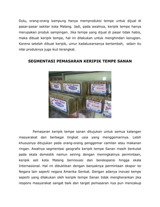Dulu, orang-orang kampung hanya memproduksi tempe untuk dijual di pasar-pasar sekitar kota Malang. Jadi, pada awalnya, keripik tempe hanya merupakan produk sampingan. Jika tempe yang dijual di pasar tidak habis, maka dibuat keripik tempe, hal ini dilakukan untuk menghindari kerugian. Karena setelah dibuat keripik, umur kadaluwarsanya bertambah, selain itu nilai produknya juga ikut terangkat. 
SEGMENTASI PEMASARAN KERIPIK TEMPE SANAN 
Pemasaran keripik tempe sanan ditujukan untuk semua kalangan masyarakat dan berbagai tingkat usia yang menggemarinya. Lebih khususnya ditujukan pada orang-orang penggemar camilan atau makanan ringan. Awalnya segmentasi geografis keripik tempe Sanan masih berkutat pada skala domestik namun seiring dengan meningkatnya permintaan, keripik asli kota Malang berinovasi dan berekspansi hingga skala Internasional. Hal ini dibuktikan dengan banyaknya permintaan ekspor ke Negara lain seperti negara Amerika Serikat. Dengan adanya inovasi tempe seperti yang dilakukan oleh keripik tempe Sanan tidak mengherankan jika respons masyarakat sangat baik dan target pemasaran nya pun mencakup  