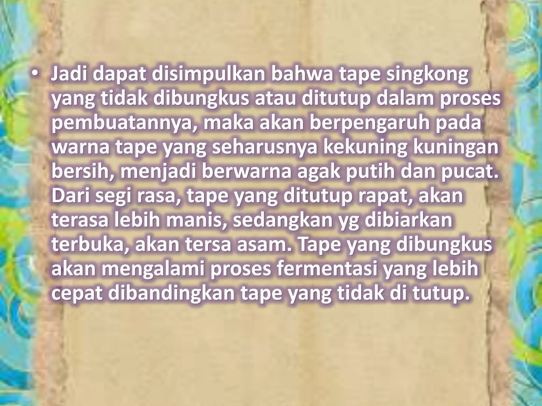 • Jadi dapat disimpulkan bahwa tape singkong 
yang tidak dibungkus atau ditutup dalam proses 
pembuatannya, maka akan berpengaruh pada 
warna tape yang seharusnya kekuning kuningan 
bersih, menjadi berwarna agak putih dan pucat. 
Dari segi rasa, tape yang ditutup rapat, akan 
terasa lebih manis, sedangkan yg dibiarkan 
terbuka, akan tersa asam. Tape yang dibungkus 
akan mengalami proses fermentasi yang lebih 
cepat dibandingkan tape yang tidak di tutup. 
 