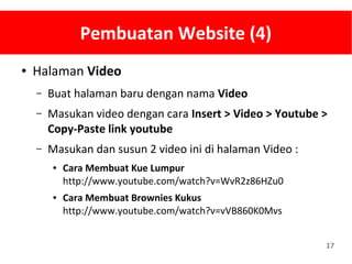17
Pembuatan Website (4)
● Halaman Video
– Buat halaman baru dengan nama Video
– Masukan video dengan cara Insert > Video > Youtube >
Copy-Paste link youtube
– Masukan dan susun 2 video ini di halaman Video :
● Cara Membuat Kue Lumpur
http://www.youtube.com/watch?v=WvR2z86HZu0
● Cara Membuat Brownies Kukus
http://www.youtube.com/watch?v=vVB860K0Mvs
 