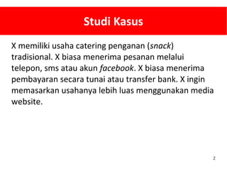 2
Studi Kasus
X memiliki usaha catering penganan (snack)
tradisional. X biasa menerima pesanan melalui
telepon, sms atau akun facebook. X biasa menerima
pembayaran secara tunai atau transfer bank. X ingin
memasarkan usahanya lebih luas menggunakan media
website.
 