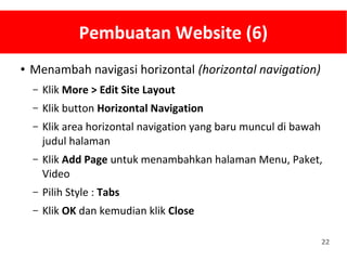 22
Pembuatan Website (6)
● Menambah navigasi horizontal (horizontal navigation)
– Klik More > Edit Site Layout
– Klik button Horizontal Navigation
– Klik area horizontal navigation yang baru muncul di bawah
judul halaman
– Klik Add Page untuk menambahkan halaman Menu, Paket,
Video
– Pilih Style : Tabs
– Klik OK dan kemudian klik Close
 