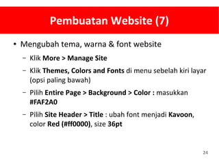 24
Pembuatan Website (7)
● Mengubah tema, warna & font website
– Klik More > Manage Site
– Klik Themes, Colors and Fonts di menu sebelah kiri layar
(opsi paling bawah)
– Pilih Entire Page > Background > Color : masukkan
#FAF2A0
– Pilih Site Header > Title : ubah font menjadi Kavoon,
color Red (#ff0000), size 36pt
 