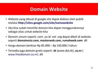 27
Domain Website
● Website yang dibuat di google site dapat diakses oleh publik
melalui http://sites.google.com/site/namawebsite
● Jika kita sudah memiliki domain kita dapat menggunakannya
sebagai alias untuk website kita
● Domain umum seperti .com .co.id .net .org dapat dibeli di website
seperti domainesia.com, masterweb.com, rumahweb.com .dll
● Harga domain berkisar Rp 85.000 – Rp 150.000 / tahun
● Tersedia juga domain gratis seperti .tk (www.dot.tk) .co.nr (
www.freedomain.co.nr) .dll
 