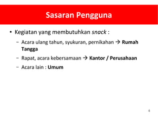 4
Sasaran Pengguna
● Kegiatan yang membutuhkan snack :
– Acara ulang tahun, syukuran, pernikahan  Rumah
Tangga
– Rapat, acara kebersamaan  Kantor / Perusahaan
– Acara lain : Umum
 