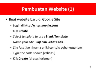 9
Pembuatan Website (1)
● Buat website baru di Google Site
– Login di http://sites.google.com
– Klik Create
– Select template to use : Blank Template
– Name your site : Jajanan Sehat Enak
– Site location : [nama unik] contoh: yohanesgultom
– Type the code shown (validasi)
– Klik Create (di atas halaman)
 