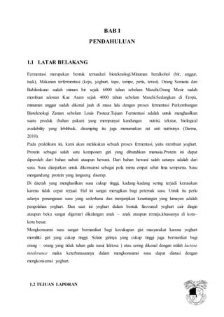 1
BAB I
PENDAHULUAN
1.1 LATAR BELAKANG
Fermentasi merupakan bentuk tertuadari bioteknologi.Minuman beralkohol (bir, anggur,
tuak), Makanan terfermentasi (keju, yoghurt, tape, tempe, petis, terasi). Orang Somaria dan
Babilonkuno sudah minum bir sejak 6000 tahun sebelum Masehi.Orang Mesir sudah
membuat adonan Kue Asam sejak 4000 tahun sebelum Masehi.Sedangkan di Eropa,
minuman anggur sudah dikenal jauh di masa lalu dengan proses fermentasi Perkembangan
Bioteknologi Zaman sebelum Louis Pasteur.Tujuan Fermentasi adalah untuk menghasilkan
suatu produk (bahan pakan) yang mempunyai kandungan nutrisi, tekstur, biological
availability yang lebihbaik, disamping itu juga menurunkan zat anti nutrisinya (Darma,
2010).
Pada praktikum ini, kami akan melakukan sebuah proses fermentasi, yaitu membuat yoghurt.
Protein sebagai salah satu komponen gizi yang dibutuhkan manusia.Protein ini dapat
diperoleh dari bahan nabati ataupun hewani. Dari bahan hewani salah satunya adalah dari
susu. Susu dianjurkan untuk dikonsumsi sebagai pola menu empat sehat lima sempurna. Susu
mengandung protein yang langsung diserap.
Di daerah yang menghasilkan susu cukup tinggi, kadang–kadang sering terjadi kerusakan
karena tidak cepat terjual. Hal ini sangat merugikan bagi peternak susu. Untuk itu perlu
adanya penanganan susu yang sederhana dan menjanjikan keuntungan yang lumayan adalah
pengolahan yoghurt. Dan saat ini yoghurt dalam bentuk flavoured yoghurt cair dingin
ataupun beku sangat digemari dikalangan anak – anak ataupun remaja,khususnya di kota–
kota besar.
Mengkonsumsi susu sangat bermanfaat bagi kecukupan gizi masyarakat karena yoghurt
memiliki gizi yang cukup tinggi. Selain gizinya yang cukup tinggi juga bermanfaat bagi
orang – orang yang tidak tahan gula susu( laktosa ) atau sering dikenal dengan istilah lactose
intolerance maka keterbatasannya dalam mengkonsumsi susu dapat diatasi dengan
mengkonsumsi yoghurt.
1.2 TUJUAN LAPORAN
 
