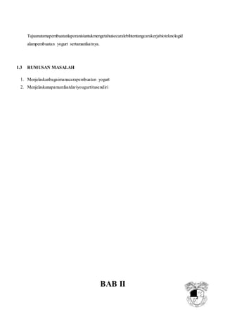 2
Tujuanutamapembuatanlaporanisiuntukmengetahuisecaralebihtentangcarakerjabioteknologid
alampembuatan yogurt sertamanfaatnya.
1.3 RUMUSAN MASALAH
1. Menjelaskanbagaimanacarapembuatan yogurt
2. Menjelaskanapamanfaatdariyougurtitusendiri
BAB II
 