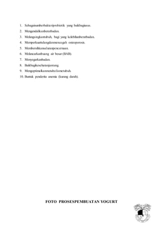 4
1. Sebagaisumberbakteriprobiotik yang baikbagiusus.
2. Mengendalikanberatbadan.
3. Melangsingkantubuh, bagi yang kelebihanberatbadan.
4. Memperkuattulangdanmencegah osteoporosis.
5. Membersihkansaluranpencernaan.
6. Melancarkanbuang air besar (BAB).
7. Menyegarkanbadan.
8. Baikbagikesehatanjantung.
9. Mengoptimalkanmetabolismetubuh.
10. Buntuk penderita anemia (kurang darah).
FOTO PROSESPEMBUATAN YOGURT
 
