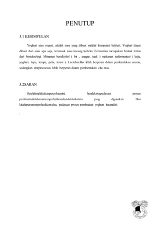 6
PENUTUP
3.1 KESIMPULAN
Yoghurt atau yogurt, adalah susu yang dibuat melalui fermentasi bakteri. Yoghurt dapat
dibuat dari susu apa saja, termasuk susu kacang kedelai. Fermentasi merupakan bentuk tertua
dari bioteknologi. Minuman beralkohol ( bir , anggur, tuak ) makanan terfermentasi ( keju,
yoghurt, tape, tempe, petis, terasi ). Lactobacillus lebih berperan dalam pembentukan aroma,
sedangkan streptococcus lebih berperan dalam pembentukan cita rasa.
3.2SARAN
Setelahmelakukanpercobaanini, hendaknyapadasaat proses
pembuatankitaharusmemperhatikandarialatdanbahan yang digunakan. Dan
kitaharusmemperhatikansuhu, padasaat proses pembuatan yoghurt itusendiri.
.
 