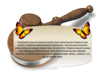 PERSEROAN ADALAH BADAN HUKUM YANG MERUPAKAN PERSEKUTUAN 
MODAL DIDIRIKAN BERDASARKAN PERJANJIAN, MELAKUKAN KEGIATAN 
USAHA DENGAN MODAL DASAR YANG SELURUHNYA TERBAGI DALAM SAHAM 
DAN MEMENUHI PERSYARATAN YANG DITETAPKAN DALAM UNDANG-UNDANG 
INI SERTA PERATURAN PELAKSAANNYA (BAB I PASAL 1 ANGKA 1 UU 
NO 40 TAHUN 2007) 
BY DAVINA EKA M/E0012096 
 