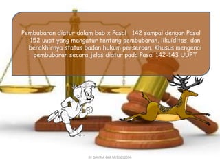 Pembubaran diatur dalam bab x Pasal 142 sampai dengan Pasal 
152 uupt yang mengatur tentang pembubaran, likuiditas, dan 
berakhirnya status badan hukum perseroan. Khusus mengenai 
pembubaran secara jelas diatur pada Pasal 142-143 UUPT 
BY DAVINA EKA M/E0012096 
 