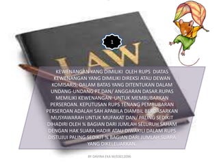1 
KEWENANGAN YANG DIMILIKI OLEH RUPS DIATAS 
KEWENANGAN YANG DIMILIKI DIREKSI ATAU DEWAN 
KOMISARIS, DALAM BATAS YANG DITENTUKAN DALAM 
UNDANG-UNDANG PT DAN/ ANGGARAN DASAR.RUPAS 
MEMILIKI KEWENANGAN UNTUK MEMBUBARKAN 
PERSEROAN. KEPUTUSAN RUPS TENANG PEMBUBARAN 
PERSEROAN ADALAH SAH APABILA DIAMBIL BERDASARKAN 
MUSYAWARAH UNTUK MUFAKAT DAN/ PALING SEDIKIT 
DIHADIRI OLEH ¾ BAGIAN DARI JUMLAH SELURUH SAHAM 
DENGAN HAK SUARA HADIR ATAU DIWAKILI DALAM RUPS 
DISTUJUI PALING SEDIKIT ¾ BAGIAN DARI JUMLAH SUARA 
YANG DIKELEUARKAN. 
BY DAVINA EKA M/E0012096 
 