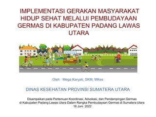 IMPLEMENTASI GERAKAN MASYARAKAT
HIDUP SEHAT MELALUI PEMBUDAYAAN
GERMAS DI KABUPATEN PADANG LAWAS
UTARA
Oleh : Mega Karyati, SKM, MKes
DINAS KESEHATAN PROVINSI SUMATERA UTARA
Disampaikan pada Pertemuan Koordinasi, Advokasi, dan Pendampingan Germas
di Kabupaten Padang Lawas Utara Dalam Rangka Pembudayaan Germas di Sumatera Utara
16 Juni 2022
 