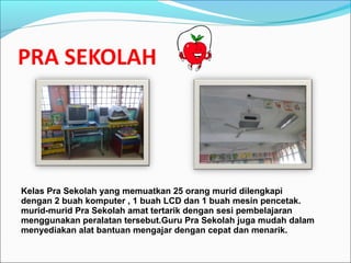 Kelas Pra Sekolah yang memuatkan 25 orang murid dilengkapi
dengan 2 buah komputer , 1 buah LCD dan 1 buah mesin pencetak.
murid-murid Pra Sekolah amat tertarik dengan sesi pembelajaran
menggunakan peralatan tersebut.Guru Pra Sekolah juga mudah dalam
menyediakan alat bantuan mengajar dengan cepat dan menarik.
 