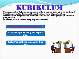KURIKULUM
Pengurusan kurikulum memang satu bidang pengurusan yang terpenting di
Sesebuah sekolah. Terdapat banyak sistem yang digunakan bagi
melancarkan Pengurusan kurikulum sama ada di peringkat sekolah mahu
pun jabatan.
Di antara sistem-sistem yang digunakan ialah:


    http://sapsnkra.moe.gov.my /


    http://apps.moe.gov.my/sp
                pbs/


    http://apps2.moe.gov.my/kku
                 psr/
 