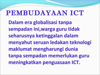 PEMBUDAYAAN ICT
Dalam era globalisasi tanpa
sempadan ini,warga guru tidak
seharusnya ketinggalan dalam
menyahut seruan ledakan teknologi
maklumat mengharungi dunia
tanpa sempadan memerlukan guru
meningkatkan penguasaan ICT.
 