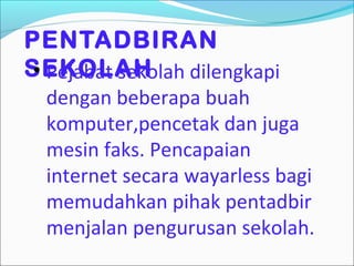 PENTADBIRAN
SEKOLAH
 • Pejabat sekolah dilengkapi
  dengan beberapa buah
  komputer,pencetak dan juga
  mesin faks. Pencapaian
  internet secara wayarless bagi
  memudahkan pihak pentadbir
  menjalan pengurusan sekolah.
 