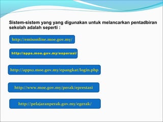Sistem-sistem yang yang digunakan untuk melancarkan pentadbiran
sekolah adalah seperti :

 http://emisonline.moe.gov.my/


 http://apps.moe.gov.my/eoperasi/




http://apps2.moe.gov.my/epangkat/login.php



  http://www.moe.gov.my/perak/eprestasi



    http://pelajaranperak.gov.my/egerak/
 