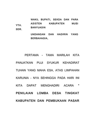 YTH.
SDR.
WAKIL BUPATI, SEKDA DAN PARA
ASISTEN KABUPATEN MUSI
BANYUASIN
UNDANGAN DAN HADIRIN YANG
BERBAHAGIA,
PERTAMA - TAMA MARILAH KITA
PANJATKAN PUJI SYUKUR KEHADIRAT
TUHAN YANG MAHA ESA, ATAS LIMPAHAN
KARUNIA - NYA SEHINGGA PADA HARI INI
KITA DAPAT MENGHADIRI ACARA “
PENILAIAN LOMBA DESA TINGKAT
KABUPATEN DAN PEMBUKAAN PASAR
 