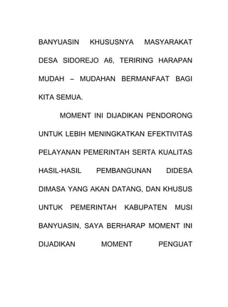 BANYUASIN KHUSUSNYA MASYARAKAT
DESA SIDOREJO A6, TERIRING HARAPAN
MUDAH – MUDAHAN BERMANFAAT BAGI
KITA SEMUA.
MOMENT INI DIJADIKAN PENDORONG
UNTUK LEBIH MENINGKATKAN EFEKTIVITAS
PELAYANAN PEMERINTAH SERTA KUALITAS
HASIL-HASIL PEMBANGUNAN DIDESA
DIMASA YANG AKAN DATANG, DAN KHUSUS
UNTUK PEMERINTAH KABUPATEN MUSI
BANYUASIN, SAYA BERHARAP MOMENT INI
DIJADIKAN MOMENT PENGUAT
 