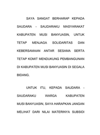SAYA SANGAT BERHARAP KEPADA
SAUDARA - SAUDARAKU MASYARAKAT
KABUPATEN MUSI BANYUASIN, UNTUK
TETAP MENJAGA SOLIDARITAS DAN
KEBERSAMAAN ANTAR SESAMA SERTA
TETAP KOMIT MENDUKUNG PEMBANGUNAN
DI KABUPATEN MUSI BANYUASIN DI SEGALA
BIDANG.
UNTUK ITU, KEPADA SAUDARA -
SAUDARAKU WARGA KABUPATEN
MUSI BANYUASIN, SAYA HARAPKAN JANGAN
MELIHAT DARI NILAI MATERINYA SUBSIDI
 