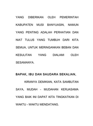 YANG DIBERIKAN OLEH PEMERINTAH
KABUPATEN MUSI BANYUASIN, NAMUN
YANG PENTING ADALAH PERHATIAN DAN
NIAT TULUS YANG TUMBUH DARI KITA
SEMUA, UNTUK MERINGANKAN BEBAN DAN
KESULITAN YANG DIALAMI OLEH
SESAMANYA.
BAPAK, IBU DAN SAUDARA SEKALIAN,
KIRANYA DEMIKIAN, KATA SAMBUTAN
SAYA, MUDAH - MUDAHAN KERJASAMA
YANG BAIK INI DAPAT KITA TINGKATKAN DI
WAKTU - WAKTU MENDATANG.
 