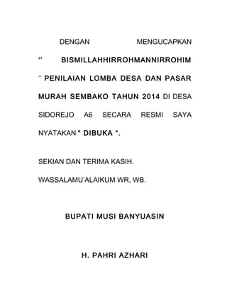 DENGAN MENGUCAPKAN
‘’ BISMILLAHHIRROHMANNIRROHIM
’’ PENILAIAN LOMBA DESA DAN PASAR
MURAH SEMBAKO TAHUN 2014 DI DESA
SIDOREJO A6 SECARA RESMI SAYA
NYATAKAN “ DIBUKA “.
SEKIAN DAN TERIMA KASIH.
WASSALAMU’ALAIKUM WR, WB.
BUPATI MUSI BANYUASIN
H. PAHRI AZHARI
 