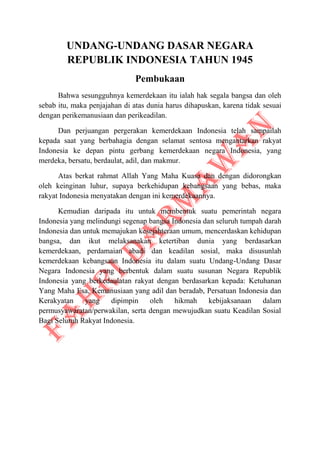 UNDANG-UNDANG DASAR NEGARA
REPUBLIK INDONESIA TAHUN 1945
Pembukaan
Bahwa sesungguhnya kemerdekaan itu ialah hak segala bangsa dan oleh
sebab itu, maka penjajahan di atas dunia harus dihapuskan, karena tidak sesuai
dengan perikemanusiaan dan perikeadilan.
Dan perjuangan pergerakan kemerdekaan Indonesia telah sampailah
kepada saat yang berbahagia dengan selamat sentosa mengantarkan rakyat
Indonesia ke depan pintu gerbang kemerdekaan negara Indonesia, yang
merdeka, bersatu, berdaulat, adil, dan makmur.
Atas berkat rahmat Allah Yang Maha Kuasa dan dengan didorongkan
oleh keinginan luhur, supaya berkehidupan kebangsaan yang bebas, maka
rakyat Indonesia menyatakan dengan ini kemerdekaannya.
Kemudian daripada itu untuk membentuk suatu pemerintah negara
Indonesia yang melindungi segenap bangsa Indonesia dan seluruh tumpah darah
Indonesia dan untuk memajukan kesejahteraan umum, mencerdaskan kehidupan
bangsa, dan ikut melaksanakan ketertiban dunia yang berdasarkan
kemerdekaan, perdamaian abadi dan keadilan sosial, maka disusunlah
kemerdekaan kebangsaan Indonesia itu dalam suatu Undang-Undang Dasar
Negara Indonesia yang berbentuk dalam suatu susunan Negara Republik
Indonesia yang berkedaulatan rakyat dengan berdasarkan kepada: Ketuhanan
Yang Maha Esa, Kemanusiaan yang adil dan beradab, Persatuan Indonesia dan
Kerakyatan yang dipimpin oleh hikmah kebijaksanaan dalam
permusyawaratan/perwakilan, serta dengan mewujudkan suatu Keadilan Sosial
Bagi Seluruh Rakyat Indonesia.
 