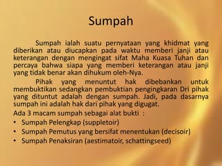 Sumpah
Sumpah ialah suatu pernyataan yang khidmat yang
diberikan atau diucapkan pada waktu memberi janji atau
keterangan dengan mengingat sifat Maha Kuasa Tuhan dan
percaya bahwa siapa yang memberi keterangan atau janji
yang tidak benar akan dihukum oleh-Nya.
Pihak yang menuntut hak dibebankan untuk
membuktikan sedangkan pembuktian pengingkaran Dri pihak
yang dituntut adalah dengan sumpah. Jadi, pada dasarnya
sumpah ini adalah hak dari pihak yang digugat.
Ada 3 macam sumpah sebagai alat bukti :
• Sumpah Pelengkap (suppletoir)
• Sumpah Pemutus yang bersifat menentukan (decisoir)
• Sumpah Penaksiran (aestimatoir, schattingseed)
 
