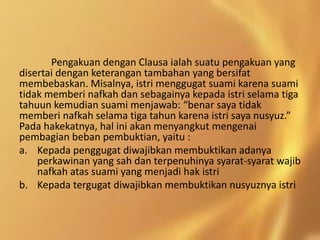 Pengakuan dengan Clausa ialah suatu pengakuan yang
disertai dengan keterangan tambahan yang bersifat
membebaskan. Misalnya, istri menggugat suami karena suami
tidak memberi nafkah dan sebagainya kepada istri selama tiga
tahuun kemudian suami menjawab: “benar saya tidak
memberi nafkah selama tiga tahun karena istri saya nusyuz.”
Pada hakekatnya, hal ini akan menyangkut mengenai
pembagian beban pembuktian, yaitu :
a. Kepada penggugat diwajibkan membuktikan adanya
perkawinan yang sah dan terpenuhinya syarat-syarat wajib
nafkah atas suami yang menjadi hak istri
b. Kepada tergugat diwajibkan membuktikan nusyuznya istri
 